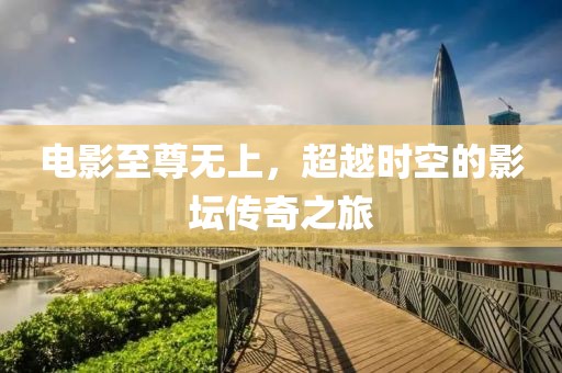 电影至尊无上，超越时空的影坛传奇之旅