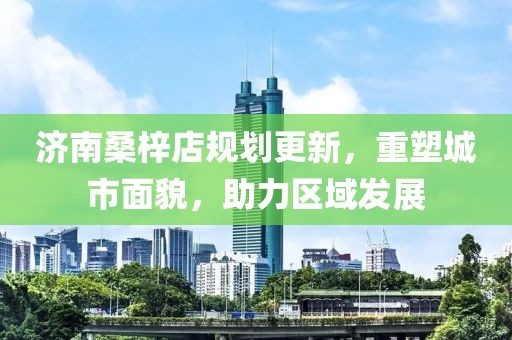 济南桑梓店规划更新，重塑城市面貌，助力区域发展