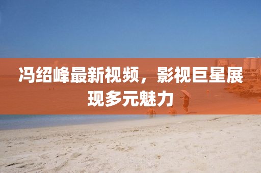 冯绍峰最新视频，影视巨星展现多元魅力