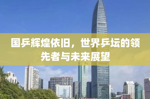 国乒辉煌依旧，世界乒坛的领先者与未来展望
