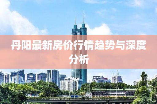 丹阳最新房价行情趋势与深度分析