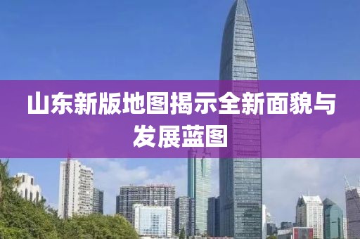 山东新版地图揭示全新面貌与发展蓝图
