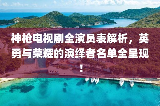 神枪电视剧全演员表解析，英勇与荣耀的演绎者名单全呈现！