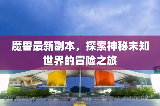 魔兽最新副本，探索神秘未知世界的冒险之旅