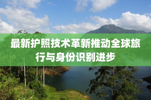 最新护照技术革新推动全球旅行与身份识别进步