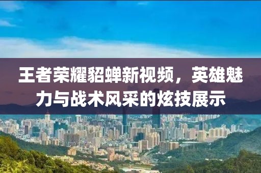 王者荣耀貂蝉新视频，英雄魅力与战术风采的炫技展示