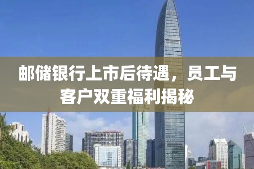 邮储银行上市后待遇，员工与客户双重福利揭秘