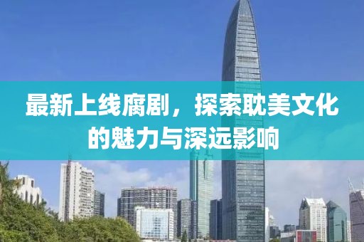 最新上线腐剧，探索耽美文化的魅力与深远影响