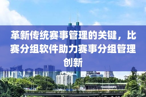 革新传统赛事管理的关键，比赛分组软件助力赛事分组管理创新