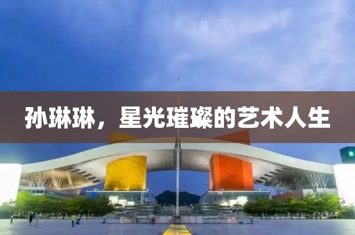 孙琳琳，星光璀璨的艺术人生
