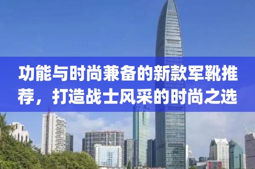 功能与时尚兼备的新款军靴推荐，打造战士风采的时尚之选