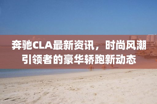 奔驰CLA最新资讯，时尚风潮引领者的豪华轿跑新动态