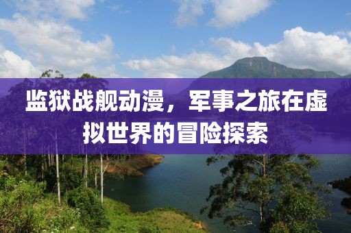 监狱战舰动漫，军事之旅在虚拟世界的冒险探索