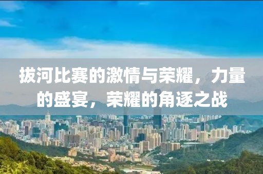 拔河比赛的激情与荣耀，力量的盛宴，荣耀的角逐之战