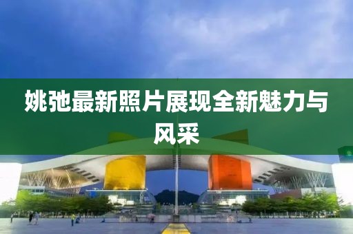 姚弛最新照片展现全新魅力与风采